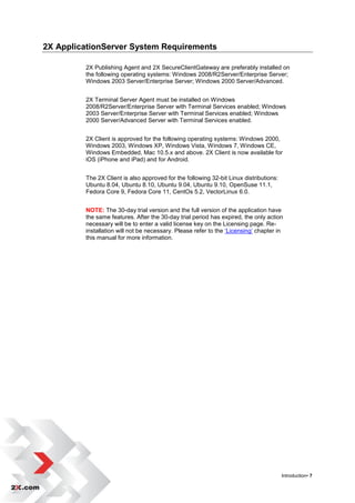 2X ApplicationServer System Requirements

         2X Publishing Agent and 2X SecureClientGateway are preferably installed on
         the following operating systems: Windows 2008/R2Server/Enterprise Server;
         Windows 2003 Server/Enterprise Server; Windows 2000 Server/Advanced.


         2X Terminal Server Agent must be installed on Windows
         2008/R2Server/Enterprise Server with Terminal Services enabled; Windows
         2003 Server/Enterprise Server with Terminal Services enabled; Windows
         2000 Server/Advanced Server with Terminal Services enabled.


         2X Client is approved for the following operating systems: Windows 2000,
         Windows 2003, Windows XP, Windows Vista, Windows 7, Windows CE,
         Windows Embedded, Mac 10.5.x and above. 2X Client is now available for
         iOS (iPhone and iPad) and for Android.


         The 2X Client is also approved for the following 32-bit Linux distributions:
         Ubuntu 8.04, Ubuntu 8.10, Ubuntu 9.04, Ubuntu 9.10, OpenSuse 11.1,
         Fedora Core 9, Fedora Core 11, CentOs 5.2, VectorLinux 6.0.


         NOTE: The 30-day trial version and the full version of the application have
         the same features. After the 30-day trial period has expired, the only action
         necessary will be to enter a valid license key on the Licensing page. Re-
         installation will not be necessary. Please refer to the „Licensing‟ chapter in
         this manual for more information.




                                                                                        Introduction• 7
 