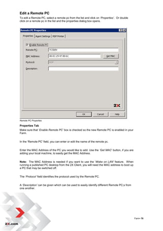 Edit a Remote PC
To edit a Remote PC, select a remote pc from the list and click on ‘Properties’. Or double
click on a remote pc in the list and the properties dialog box opens.




Remote PC Properties

Properties Tab
Make sure that „Enable Remote PC’ box is checked so the new Remote PC is enabled in your
Farm.


In the „Remote PC‟ field, you can enter or edit the name of the remote pc.


Enter the MAC Address of the PC you would like to add. Use the ‘Get MAC‟ button, if you are
adding your local machine, to easily get the MAC Address.


Note: The MAC Address is needed if you want to use the „Wake on LAN’ feature. When
running a published PC desktop from the 2X Client, you will need the MAC address to boot up
a PC that may be switched off.


The ‘Protocol’ field identifies the protocol used by the Remote PC.


A ‘Description’ can be given which can be used to easily identify different Remote PC;s from
one another.




                                                                                               Farm• 70
 