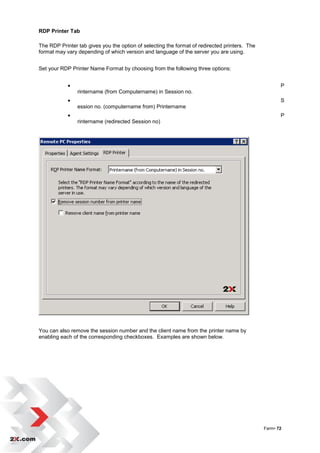 RDP Printer Tab

The RDP Printer tab gives you the option of selecting the format of redirected printers. The
format may vary depending of which version and language of the server you are using.


Set your RDP Printer Name Format by choosing from the following three options:


                                                                                                     P
                rintername (from Computername) in Session no.
                                                                                                     S
                ession no. (computername from) Printername
                                                                                                     P
                rintername (redirected Session no)




You can also remove the session number and the client name from the printer name by
enabling each of the corresponding checkboxes. Examples are shown below.




                                                                                               Farm• 72
 