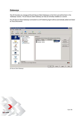 Gateways

The 2X Console can manage all the 2X Secure Client Gateways on the Farm and will list them in the
„Gateways‟ section. The 2X Secure Client Gateway can also be remotely installed on a server.

Any 2X Secure Client Gateways connected to a 2X Publishing Agent will be automatically added and listed
as „Auto Discovered‟.




2X Secure Client Gateways




                                                                                           Farm• 74
 
