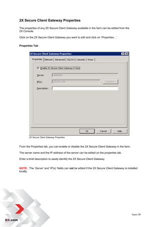 2X Secure Client Gateway Properties

The properties of any 2X Secure Client Gateway available in the farm can be edited from the
2X Console.

Click on the 2X Secure Client Gateway you want to edit and click on ‘Properties…‟


Properties Tab




        2X Secure Client Gateway Properties



From the Properties tab, you can enable or disable the 2X Secure Client Gateway in the farm.

The server name and the IP address of the server can be edited on the properties tab.

Enter a brief description to easily identify the 2X Secure Client Gateway.


NOTE: The „Server’ and „IP(s)‟ fields can not be edited if the 2X Secure Client Gateway is installed
locally.




                                                                                               Farm• 77
 