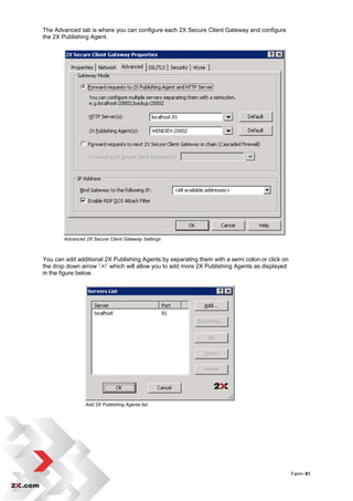 The Advanced tab is where you can configure each 2X Secure Client Gateway and configure
the 2X Publishing Agent.




       Advanced 2X Secure Client Gateway Settings



You can add additional 2X Publishing Agents by separating them with a semi colon or click on
the drop down arrow „ ‟ which will allow you to add more 2X Publishing Agents as displayed
in the figure below.




                Add 2X Publishing Agents list




                                                                                               Farm• 81
 