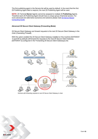 The first publishing agent in the Servers list will be used by default. In the event that the first
2X Publishing Agent fails to respond, the next 2X Publishing Agent will be used.

NOTE: 2X Terminal Server Agents cannot be assigned to multiple 2X Publishing Agents.
Therefore each 2X Publishing Agent should have a unique group of terminal servers. For
more advanced and alternative scenarios and solutions please read 2X Server Based
Computing Guide.


Advanced 2X Secure Client Gateway (Forwarding Mode)


2X Secure Client Gateway can forward requests to the next 2X Secure Client Gateway in the
chain (Cascading Firewall).

With this option enabled the 2X Secure Client Gateway installed on this machine [GATEWAY
1] (port:80 by default) will forward the requests to the next 2X Secure Client Gateway
[GATEWAY 2] configured in the 'Forwarding 2X Secure Client Gateway(s) list.




                                                                                         MS Terminal Server
                                      LAN                                              2X Terminal Server Agent




                                                                                         MS Terminal Server
                                                                                       2X Terminal Server Agent
                                                               MS Windows Machine
                                                                2X Publishing Agent
                                                              2X SecureClientGateway
                                                               SSL Enabled (443/80)
                                                                     GATEWAY 2

                                                                                         MS Terminal Server
                                                                                       2X Terminal Server Agent
                     WAN / INTENRET




                                             MS Windows Machine
                                                                                         MS Terminal Server
                                            2X SecureClientGateway
                                                                                       2X Terminal Server Agent
                                             SSL Enabled (443/80)
                                               GATEWAY 1



        Scenario with forwarding requests to next 2X Secure Client Gateway in chain




                                                                                                                  Farm• 82
 