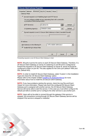 Forwarding requests to next 2X Secure Client Gateway in chain


NOTE: All ports must be the same on each 2X Secure Client Gateway. Therefore, if a
2X Secure Client Gateway on server A is listening on port 80 and is configured to
forward the requests to 2X Secure Client Gateway on server B, server B should be
configured to listen on port 80. This also applies for the Citrix port (default 1494) and
SSL (default 443).

NOTE: In order to install 2X Secure Client Gateway, select „Custom‟ in the Installation
Type and check the „2X Secure Client Gateway‟ option.
Please refer to the chapter entitled Installing 2X ApplicationServer for more
information about how to install the 2X Secure Client Gateway.

NOTE: If you have problems starting the service, check the Log File and Event
Viewer for more information. Please note that if the configured 2X Secure Client
Gateway port is assigned with another service, the 2X Secure Client Gateway
Service will not be able to start the service. In this case you must either configure the
default port (80) to another port or configure the other service to use another port.

NOTE: Users will not be able to connect through the gateway if this service is
stopped. All connections running through 2X Secure Client Gateway Service will be
dropped if the service is stopped or restarted.




                                                                                            Farm• 83
 