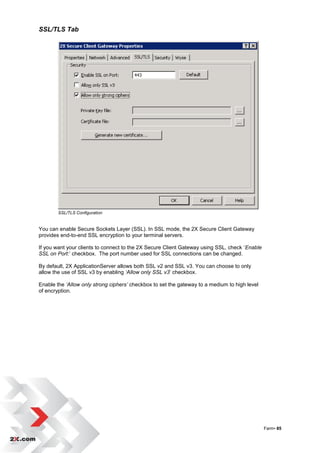SSL/TLS Tab




        SSL/TLS Configuration


You can enable Secure Sockets Layer (SSL). In SSL mode, the 2X Secure Client Gateway
provides end-to-end SSL encryption to your terminal servers.

If you want your clients to connect to the 2X Secure Client Gateway using SSL, check „Enable
SSL on Port:‟ checkbox. The port number used for SSL connections can be changed.

By default, 2X ApplicationServer allows both SSL v2 and SSL v3. You can choose to only
allow the use of SSL v3 by enabling ‘Allow only SSL v3‟ checkbox.

Enable the ‘Allow only strong ciphers’ checkbox to set the gateway to a medium to high level
of encryption.




                                                                                               Farm• 85
 