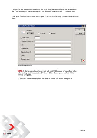 To use SSL and secure the connection, you must enter a Private Key file and a Certificate
file. You can use your own or simply click on ‘Generate new certificate…’ to create them.


Enter your information and the FQDN of your 2X ApplicationServer (Common name) and click
Save.




        Generate New Certificate



        NOTE: If clients are not able to connect with port 443 because of firewalls or other
        policies, they could also use the 2X Secure Client Gateway port (default 80) to
        connect using SSL.

        2X Secure Client Gateway offers the ability to tunnel SSL traffic over port 80.




                                                                                               Farm• 86
 
