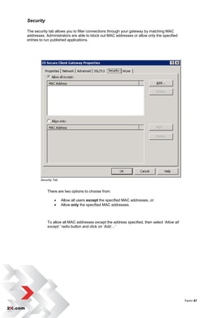Security

The security tab allows you to filter connections through your gateway by matching MAC
addresses. Administrators are able to block out MAC addresses or allow only the specified
entries to run published applications.




        Security Tab


            There are two options to choose from:

                      Allow all users except the specified MAC addresses, or:
                      Allow only the specified MAC addresses.



            To allow all MAC addresses except the address specified, then select ‘Allow all
            except:’ radio button and click on ‘Add…’




                                                                                              Farm• 87
 