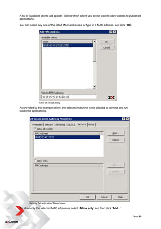 A list of Available clients will appear. Select which client you do not want to allow access to published
applications.

You can select any one of the listed MAC addresses or type in a MAC address, and click „OK‟.




                  Allow all except dialog

As provided by the example below, the selected machine is not allowed to connect and run
published applications.




        Security Tab with added filtered users

To allow only the selected MAC addresses select „Allow only‟ and then click „Add…‟


                                                                                                 Farm• 88
 