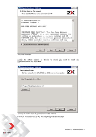 The License Agreement.



Accept the default location or Browse to where you want to install 2X
ApplicationServer and click „Next‟.




Choosing the location where 2X ApplicationServer will be installed.

Select 2X ApplicationServer XG for complete product installation.




                                                                      Installing 2X ApplicationServer• 9
 