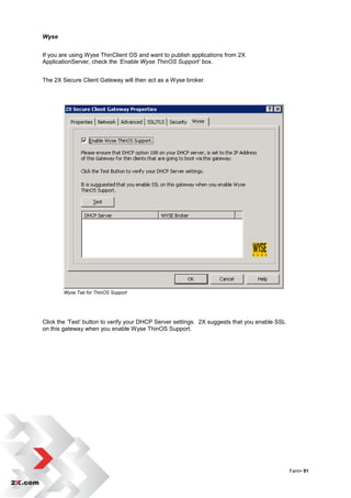 Wyse


If you are using Wyse ThinClient OS and want to publish applications from 2X
ApplicationServer, check the ‘Enable Wyse ThinOS Support’ box.


The 2X Secure Client Gateway will then act as a Wyse broker.




        Wyse Tab for ThinOS Support




Click the „Test‟ button to verify your DHCP Server settings. 2X suggests that you enable SSL
on this gateway when you enable Wyse ThinOS Support.




                                                                                               Farm• 91
 