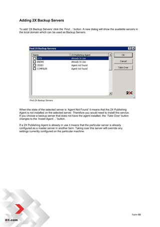 Adding 2X Backup Servers

To add „2X Backup Servers‟ click the ‘Find…’ button. A new dialog will show the available servers in
the local domain which can be used as Backup Servers.




        Find 2X Backup Servers



When the state of the selected server is „Agent Not Found‟ it means that the 2X Publishing
Agent is not installed on the selected server. Therefore you would need to install this service.
If you choose a backup server that does not have the agent installed, the ‘Take Over’ button
changes to the ‘Install Agent…’ button.

If a 2X Publishing Agent is already in use it means that the particular server is already
configured as a master server in another farm. Taking over this server will override any
settings currently configured on the particular machine.




                                                                                                   Farm• 93
 