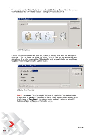 You can also use the ‘Add…’ button to manually add 2X Backup Server. Enter the name or
the IP address of the server to be used as a backup server and click ‘Next’.




        Add 2X Backup Server



A status information message will guide you on what to do next. Most often you will have to
install the 2X Backup Server by clicking the „Install…‟ button. Then proceed with the following
dialog boxes If an older version of the 2X Backup Server is already installed you would have
to update the server by clicking the „Update’ button.




        2X Backup Server Properties



        NOTE: The „Install…‟ button changes according to the status of the selected server.
        It will change to „Update…‟ if an older version of the 2X Backup Server is found, while
        it will change to „Take Over‟ if the selected server is already configured with a 2X
        Publishing Agent configured as the master server.




                                                                                                  Farm• 95
 
