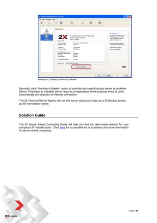 Promote a 2X Backup Server to a Master



Secondly, click „Promote to Master‟ button to promote the current backup server as a Master
Server. Promotion to a Master server requires a reactivation of the products which is done
automatically and requires an Internet connection.

The 2X Terminal Server Agents will use this server (previously used as a 2X Backup server)
as the new Master server.



Solution Guide

The 2X Server Based Computing Guide will help you find the tailor-made solution for your
company's IT infrastructure. Click here for a complete list of scenarios and more information
on server based computing.




                                                                                                Farm• 97
 