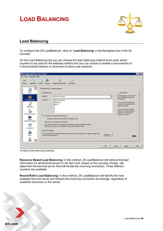LOAD BALANCING


Load Balancing

To configure the 2X LoadBalancer, click on „Load Balancing‟ in the Navigation bar in the 2X
Console.

On the Load Balancing tab you can choose the load balancing method to be used, which
counters to be used for the selected method and you can choose to enable a reconnection to
a disconnected session or reconnect to same user sessions.




Configure load balancing properties



Resource Based Load Balancing: in this method, 2X LoadBalancer will retrieve the load
information for all terminal servers in the farm and, based on the counters chosen, will
determine the terminal server that will handle the incoming connection. Three different
counters are available:

Round Robin Load Balancing: in this method, 2X LoadBalancer will identify the next
available terminal server and forward the incoming connection accordingly, regardless of
available resources on the server.




                                                                                      Load Balancing• 98
 
