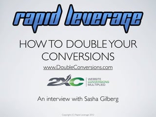 HOW TO DOUBLE YOUR
   CONVERSIONS
    www.DoubleConversions.com




  An interview with Sasha Gilberg

           Copyright (C) Rapid Leverage 2012
 