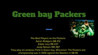 Green bay Packers
The Best Players on the Packers:
Aaron Rodgers QB #12
Eddie Lacy RB #27
Jordy Nelson WR #87
They play at Lambeau Field in Green bay, Wisconsin. The Packers last
championship was in 2010 against the Steelers in SB 45
 