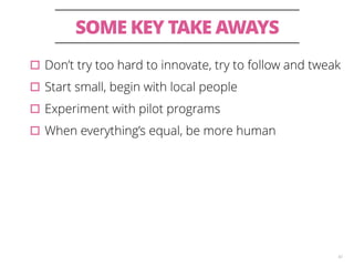 SOME KEY TAKE AWAYS 
▫︎Don’t try too hard to innovate, try to follow and tweak 
▫︎Start small, begin with local people 
▫︎Experiment with pilot programs 
▫︎When everything’s equal, be more human 
42 
 