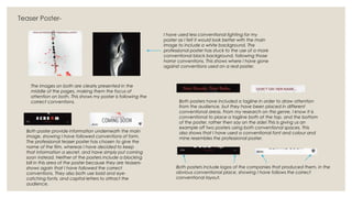 Teaser Poster-
The images on both are clearly presented in the
middle of the pages, making them the focus of
attention on both. This shows my poster is following the
correct conventions.
Both poster provide information underneath the main
image, showing I have followed conventions of form.
The professional teaser poster has chosen to give the
name of the film, whereas I have decided to keep
that information a secret, and have simply put coming
soon instead. Neither of the posters include a blocking
bill in this area of the poster because they are teasers-
shows again that I have followed the correct
conventions. They also both use bold and eye-
catching fonts, and capital letters to attract the
audience.
I have used less conventional lighting for my
poster as I felt it would look better with the main
image to include a white background. The
professional poster has stuck to the use of a more
conventional black background, following those
horror conventions. This shows where I have gone
against conventions used on a real poster.
Both posters have included a tagline in order to draw attention
from the audience, but they have been placed in different
conventional areas. From my research on this genre, I know it is
conventional to place a tagline both at the top, and the bottom
of the poster, rather then say on the side! This is giving us an
example off two posters using both conventional spaces. This
also shows that I have used a conventional font and colour and
mine resembles the professional poster.
Both posters include logos of the companies that produced them, in the
obvious conventional place, showing I have follows the correct
conventional layout.
 