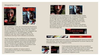Magazine Cover-
Both magazine covers use conventional mid-shots as
the main image, and they have both been placed in
the centre of the magazine. They both use a direct
mode of address as the people on the magazine are
looking directly at us, this will engage with the
audience well. Also, both images under-lap the
masthead; showing I have followed conventions.
Also the placing on the masthead on my magazine
cover could be more conventional by being spread
out across the magazine. But it does actually follow
the conventions too, by being in the top left hand
corner. I could of again followed conventions more
closely by using a red for the masthead.
I have used a variation of colours which is
conventional as it is used on the professional
magazine cover.
The placement of the sell lines in my magazine follow similar
conventions to the professional one, as both feature sell lines
on the right and the left sides on the magazine, in similar
places. The time of avderiting these sell lines do resemble
each other as they are both talking about the film’s within
the chosen genre, but I feel I could have followed
conventions more my advertising my own film in the sill lines,
like Empire has done with Harry potter, instead I did this using
the anchorage text.
They both use similar fonts and colours to make the poster stand out and look
eye-catching. I have used conventional advertisement as shown here by the
similarities between the magazine covers.
I have placed the barcode in the conventional
area of the bottom right-hand corner on the page.
Although I have also included price and issue
number here also, which has not been done on the
professional magazine cover.
 