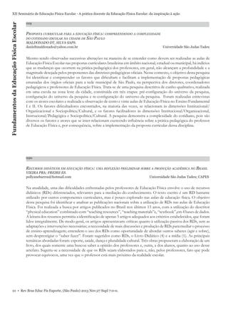 Fundamentos da Educação Física Escolar

XII Seminário de Educação Física Escolar - A prática docente da Educação Física Escolar: da inspiração à ação
019

PROPOSTA CURRICULAR PARA A EDUCAÇÃO FÍSICA: COMPREENDENDO A COMPLEXIDADE
SÃO PAULO

DO COTIDIANO ESCOLAR NA CIDADE DE

MALDONADO DT, SILVA SAPS.
danieltmaldonado@yahoo.com.br

Universidade São Judas Tadeu

Mesmo sendo observadas sucessivas alterações na maneira de se entender como devem ser realizadas as aulas de
Educação Física Escolar nas propostas curriculares brasileiras em âmbito nacional, estadual ou municipal, há indícios
que as mudanças que ocorrem na prática pedagógica dos professores, em geral, não alcançam a profundidade e a
magnitude desejada pelos proponentes das diretrizes pedagógicas oﬁciais. Nesse contexto, o objetivo desta pesquisa
foi identiﬁcar e compreender os fatores que diﬁcultam e facilitam a implementação de propostas pedagógicas
emanadas dos órgãos oﬁciais para a rede municipal de São Paulo, na perspectiva dos diretores, coordenadores
pedagógicos e professores de Educação Física. Trata-se de uma pesquisa descritiva de cunho qualitativo, realizada
em uma escola na zona leste da cidade, constituída em três etapas: pré-conﬁguração do universo da pesquisa,
conﬁguração do universo da pesquisa e re-conﬁguração do universo da pesquisa. Foram realizadas entrevistas
com os atores escolares e realizada a observação de cento e vinte aulas de Educação Física no Ensino Fundamental
I e II. Os fatores diﬁcultadores encontrados, na maioria das vezes, se relacionam às dimensões Institucional/
Organizacional e Sociopolítica/Cultural, e os fatores facilitadores às dimensões Institucional/Organizacional,
Instrucional/Pedagógica e Sociopolítica/Cultural. A pesquisa demonstra a complexidade do cotidiano, pois são
diversos os fatores e atores que se inter-relacionam exercendo inﬂuência sobre a prática pedagógica do professor
de Educação Física e, por consequência, sobre a implementação da proposta curricular dessa disciplina.

020

RECURSOS DIDÁTICOS EM EDUCAÇÃO FÍSICA: UMA REFLEXÃO PRELIMINAR SOBRE A PRODUÇÃO ACADÊMICA NO BRASIL
VIEIRA PBA; FREIRE ES.
pollyanebarros@hotmail.com

Universidade São Judas Tadeu; CAPES

Na atualidade, uma das diﬁculdades enfrentadas pelos professores de Educação Física envolve o uso de recursos
didáticos (RDs) diferenciados, relevantes para a mediação do conhecimento. O texto escrito é um RD bastante
utilizado por outros componentes curriculares, mas é pouco explorado nas aulas de educação física. O objetivo
desta pesquisa foi identiﬁcar e analisar as publicações nacionais sobre a utilização de RDs nas aulas de Educação
Física. Foi realizada a busca por artigos publicados no Brasil nos últimos 13 anos, com a utilização do descritor
“physical education” combinado com “teaching resources”, “teaching materials”e, “textbook”,em 4 bases de dados.
A leitura dos resumos permitiu a identiﬁcação de apenas 5 artigos adequados aos critérios estabelecidos, que foram
lidos integralmente. De modo geral, os artigos apresentavam: críticas quanto à utilização passiva dos RDs, sem as
adaptações e intervenções necessárias; a necessidade de mais discussões e produção de RDs para mediar o processo
de ensino-aprendizagem; entendem o uso dos RDs como oportunidade de abordar outros saberes (agir e sobre),
sem desprestigiar o “saber fazer”. Foram sugeridos como RDs, o Livro Didático (4) e a mídia (1). As principais
temáticas abordadas foram: esporte, saúde, dança e pluralidade cultural. Três obras propuseram a elaboração de um
livro, dos quais somente uma buscou saber a opinião dos professores e, outra, a dos alunos, quanto ao uso desse
artefato. Sugeriu-se a necessidade de que os RDs sejam elaborados para e, não, pelos professores, fato que pode
provocar equívocos, uma vez que o professor está mais próximo da realidade escolar.

10 • Rev Bras Educ Fís Esporte, (São Paulo) 2013 Nov;27 Supl 7:0-0.

 
