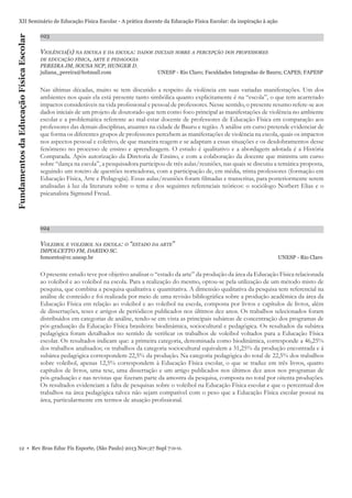 Fundamentos da Educação Física Escolar

XII Seminário de Educação Física Escolar - A prática docente da Educação Física Escolar: da inspiração à ação
023

VIOLÊNCIA(S) NA ESCOLA E DA ESCOLA: DADOS INICIAIS SOBRE A PERCEPÇÃO DOS PROFESSORES

DE EDUCAÇÃO FÍSICA, ARTE E PEDAGOGIA

PEREIRA JM, SOUSA NCP, HUNGER D.
juliana_pereira@hotmail.com

UNESP - Rio Claro; Faculdades Integradas de Bauru; CAPES; FAPESP

Nas últimas décadas, muito se tem discutido a respeito da violência em suas variadas manifestações. Um dos
ambientes nos quais ela está presente tanto simbólica quanto explicitamente é na “escola”, o que tem acarretado
impactos consideráveis na vida proﬁssional e pessoal de professores. Nesse sentido, o presente resumo refere-se aos
dados iniciais de um projeto de doutorado que tem como foco principal as manifestações de violência no ambiente
escolar e a problemática referente ao mal-estar docente de professores de Educação Física em comparação aos
professores das demais disciplinas, atuantes na cidade de Bauru e região. A análise em curso pretende evidenciar de
que forma os diferentes grupos de professores percebem as manifestações de violência na escola, quais os impactos
nos aspectos pessoal e coletivo, de que maneira reagem e se adaptam a essas situações e os desdobramentos desse
fenômeno no processo de ensino e aprendizagem. O estudo é qualitativo e a abordagem adotada é a História
Comparada. Após autorização da Diretoria de Ensino, e com a colaboração da docente que ministra um curso
sobre “dança na escola”, a pesquisadora participou de três aulas/reuniões, nas quais se discutiu a temática proposta,
seguindo um roteiro de questões norteadoras, com a participação de, em média, trinta professores (formação em
Educação Física, Arte e Pedagogia). Essas aulas/reuniões foram ﬁlmadas e transcritas, para posteriormente serem
analisadas à luz da literatura sobre o tema e dos seguintes referenciais teóricos: o sociólogo Norbert Elias e o
psicanalista Sigmund Freud.

024

VOLEIBOL E VOLEIBOL NA ESCOLA: O “ESTADO DA ARTE”
IMPOLCETTO FM, DARIDO SC.
femoreto@rc.unesp.br

UNESP - Rio Claro

O presente estudo teve por objetivo analisar o “estado da arte” da produção da área da Educação Física relacionada
ao voleibol e ao voleibol na escola. Para a realização do mesmo, optou-se pela utilização de um método misto de
pesquisa, que combina a pesquisa qualitativa e quantitativa. A dimensão qualitativa da pesquisa tem referencial na
análise de conteúdo e foi realizada por meio de uma revisão bibliográﬁca sobre a produção acadêmica da área da
Educação Física em relação ao voleibol e ao voleibol na escola, composta por livros e capítulos de livros, além
de dissertações, teses e artigos de periódicos publicados nos últimos dez anos. Os trabalhos selecionados foram
distribuídos em categorias de análise, tendo-se em vista as principais subáreas de concentração dos programas de
pós-graduação da Educação Física brasileira: biodinâmica, sociocultural e pedagógica. Os resultados da subárea
pedagógica foram detalhados no sentido de veriﬁcar os trabalhos de voleibol voltados para a Educação Física
escolar. Os resultados indicam que: a primeira categoria, denominada como biodinâmica, corresponde a 46,25%
dos trabalhos analisados; os trabalhos da categoria sociocultural equivalem a 31,25% da produção encontrada e à
subárea pedagógica correspondem 22,5% da produção. Na categoria pedagógica do total de 22,5% dos trabalhos
sobre voleibol, apenas 12,5% correspondem à Educação Física escolar, o que se traduz em três livros, quatro
capítulos de livros, uma tese, uma dissertação e um artigo publicados nos últimos dez anos nos programas de
pós-graduação e nas revistas que ﬁzeram parte da amostra da pesquisa, composta no total por oitenta produções.
Os resultados evidenciam a falta de pesquisas sobre o voleibol na Educação Física escolar e que o percentual dos
trabalhos na área pedagógica talvez não sejam compatível com o peso que a Educação Física escolar possui na
área, particularmente em termos de atuação proﬁssional.

12 • Rev Bras Educ Fís Esporte, (São Paulo) 2013 Nov;27 Supl 7:0-0.

 