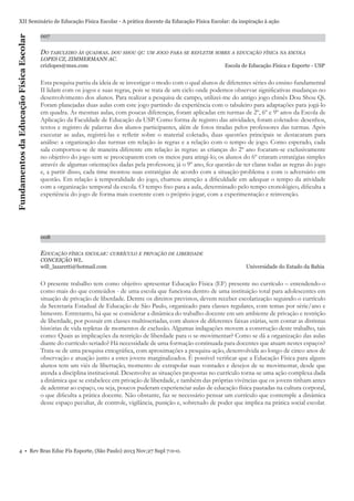 Fundamentos da Educação Física Escolar

XII Seminário de Educação Física Escolar - A prática docente da Educação Física Escolar: da inspiração à ação
007

DO TABULEIRO ÀS QUADRAS. DOU SHOU QI: UM JOGO PARA SE REFLETIR SOBRE A EDUCAÇÃO FÍSICA NA ESCOLA
LOPES CZ, ZIMMERMANN AC.
crizlopes@msn.com

Escola de Educação Física e Esporte - USP

Esta pesquisa partiu da ideia de se investigar o modo com o qual alunos de diferentes séries do ensino fundamental
II lidam com os jogos e suas regras, pois se trata de um ciclo onde podemos observar signiﬁcativas mudanças no
desenvolvimento dos alunos. Para realizar a pesquisa de campo, utilizei-me do antigo jogo chinês Dou Shou Qi.
Foram planejadas duas aulas com este jogo partindo da experiência com o tabuleiro para adaptações para jogá-lo
em quadra. As mesmas aulas, com poucas diferenças, foram aplicadas em turmas de 2º, 6º e 9º anos da Escola de
Aplicação da Faculdade de Educação da USP. Como forma de registro das atividades, foram coletados: desenhos,
textos e registro de palavras dos alunos participantes, além de fotos tiradas pelos professores das turmas. Após
executar as aulas, registrá-las e reﬂetir sobre o material coletado, duas questões principais se destacaram para
análise: a organização das turmas em relação às regras e a relação com o tempo de jogo. Como esperado, cada
sala comportou-se de maneira diferente em relação às regras: as crianças do 2º ano focaram-se exclusivamente
no objetivo do jogo sem se preocuparem com os meios para atingi-lo; os alunos do 6º criaram estratégias simples
através de algumas orientações dadas pela professora; já o 9º ano, fez questão de ter claras todas as regras do jogo
e, a partir disso, cada time montou suas estratégias de acordo com a situação-problema e com o adversário em
questão. Em relação à temporalidade do jogo, chamou atenção a diﬁculdade em adequar o tempo da atividade
com a organização temporal da escola. O tempo ﬁxo para a aula, determinado pelo tempo cronológico, diﬁculta a
experiência do jogo de forma mais coerente com o próprio jogar, com a experimentação e reinvenção.

008

EDUCAÇÃO FÍSICA ESCOLAR: CURRÍCULO E PRIVAÇÃO DE LIBERDADE
CONCEIÇÃO WL.
will_lazaretti@hotmail.com

Universidade do Estado da Bahia

O presente trabalho tem como objetivo apresentar Educação Física (EF) presente no currículo – entendendo-o
como mais do que conteúdos - de uma escola que funciona dentro de uma instituição total para adolescentes em
situação de privação de liberdade. Dentre os direitos previstos, devem receber escolarização seguindo o currículo
da Secretaria Estadual de Educação de São Paulo, organizado para classes regulares, com temas por série/ano e
bimestre. Entretanto, há que se considerar a dinâmica do trabalho docente em um ambiente de privação e restrição
de liberdade, por possuir em classes multisseriadas, com alunos de diferentes faixas etárias, sem contar as distintas
histórias de vida repletas de momentos de exclusão. Algumas indagações movem a construção deste trabalho, tais
como: Quais as implicações da restrição de liberdade para o se-movimentar? Como se dá a organização das aulas
diante do currículo seriado? Há necessidade de uma formação continuada para docentes que atuam nestes espaços?
Trata-se de uma pesquisa etnográﬁca, com aproximações a pesquisa-ação, desenvolvida ao longo de cinco anos de
observação e atuação junto a estes jovens marginalizados. É possível veriﬁcar que a Educação Física para alguns
alunos tem um viés de libertação, momento de extrapolar suas vontades e desejos de se movimentar, desde que
atenda a disciplina institucional. Desenvolve as situações propostas no currículo torna-se uma ação complexa dada
a dinâmica que se estabelece em privação de liberdade, e também das próprias vivências que os jovens tinham antes
de adentrar ao espaço, ou seja, poucos puderam experienciar aulas de educação física pautadas na cultura corporal,
o que diﬁculta a prática docente. Não obstante, faz se necessário pensar um currículo que contemple a dinâmica
desse espaço peculiar, de controle, vigilância, punição e, sobretudo de poder que implica na prática social escolar.

4 • Rev Bras Educ Fís Esporte, (São Paulo) 2013 Nov;27 Supl 7:0-0.

 