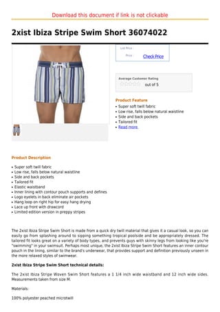 Download this document if link is not clickable


2xist Ibiza Stripe Swim Short 36074022
                                                                List Price :

                                                                    Price :
                                                                               Check Price



                                                               Average Customer Rating

                                                                                out of 5



                                                           Product Feature
                                                           q   Super soft twill fabric
                                                           q   Low rise, falls below natural waistline
                                                           q   Side and back pockets
                                                           q   Tailored fit
                                                           q   Read more




Product Description

q   Super soft twill fabric
q   Low rise, falls below natural waistline
q   Side and back pockets
q   Tailored fit
q   Elastic waistband
q   Inner lining with contour pouch supports and defines
q   Logo eyelets in back eliminate air pockets
q   Hang loop on right hip for easy hang drying
q   Lace up front with drawcord
q   Limited edition version in preppy stripes



The 2xist Ibiza Stripe Swim Short is made from a quick dry twill material that gives it a casual look, so you can
easily go from splashing around to sipping something tropical poolside and be appropriately dressed. The
tailored fit looks great on a variety of body types, and prevents guys with skinny legs from looking like you're
"swimming" in your swimsuit. Perhaps most unique, the 2xist Ibiza Stripe Swim Short features an inner contour
pouch in the lining, similar to the brand's underwear, that provides support and definition previously unseen in
the more relaxed styles of swimwear.

2xist Ibiza Stripe Swim Short technical details:

The 2xist Ibiza Stripe Woven Swim Short features a 1 1/4 inch wide waistband and 12 inch wide sides.
Measurements taken from size M.

Materials:

100% polyester peached microtwill
 