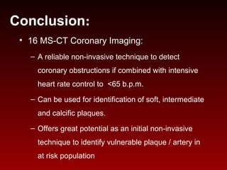 • 16 MS-CT Coronary Imaging:
– A reliable non-invasive technique to detect
coronary obstructions if combined with intensive
heart rate control to <65 b.p.m.
– Can be used for identification of soft, intermediate
and calcific plaques.
– Offers great potential as an initial non-invasive
technique to identify vulnerable plaque / artery in
at risk population
Conclusion:
 