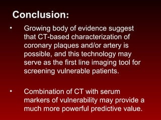 Conclusion:
• Growing body of evidence suggest
that CT-based characterization of
coronary plaques and/or artery is
possible, and this technology may
serve as the first line imaging tool for
screening vulnerable patients.
• Combination of CT with serum
markers of vulnerability may provide a
much more powerful predictive value.
 