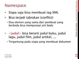 TeknikInformatika-UniversitasIslamIndonesia
Namespace
• Siapa saja bisa membuat tag XML
• Bisa terjadi tabrakan (conflict)
• Dua elemen yang sama dari pembuat yang
berbeda bisa mempunyai arti beda
• <judul> bisa berarti judul buku, judul
lagu, judul film, judul artikel, ...
• Tergantung pada siapa yang membuat dokumen
21/03/2013
Layanan Web
22
 
