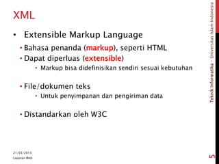TeknikInformatika-UniversitasIslamIndonesia
XML
• Extensible Markup Language
• Bahasa penanda (markup), seperti HTML
• Dapat diperluas (extensible)
• Markup bisa didefinisikan sendiri sesuai kebutuhan
• File/dokumen teks
• Untuk penyimpanan dan pengiriman data
• Distandarkan oleh W3C
21/03/2013
Layanan Web
5
 