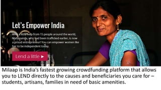 Milaap is India’s fastest growing crowdfunding platform that allows
you to LEND directly to the causes and beneficiaries you care for –
students, artisans, families in need of basic amenities.
 