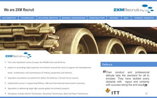 We are 2XM Recruit
AU T O M O T I V E   TECHNOLOGY          B U I I L D I N G SE R V I I C E S
                                          B U L D I N G SE R V C E S          G E NE R AL E NG IC T U R E NG
                                                                                  I NFR AST R U NE E R I       C O NST R U C TT I ON
                                                                                                                C O NST R U C I O N       D E FE NC E   R AI L   T U R NK E Y P R O J E C T S




    First rate reputation across Europe, the Middle East and America.
                                                                                                                                Defence
    Experts in providing rapid response recruitment around the clock to support the development,

       build, modification and maintenance of military equipment and vehicles.

    Specialist consultants recruited from within the Defence / Armed Forces sectors.
                                                                                                                                “      Their conduct and professional
                                                                                                                                       attitude sets the standard for all to
                                                                                                                                       emulate. They have tackled every         “
                                                                                                                                       obstacle with vigour and certainty
    Substantial success in supporting Military, HM and International Government contracts.
                                                                                                                                       with success being the end result
    Specialists in delivering large high volume global recruitment projects.

    Disciplines include Vehicle Technicians, Generator Technicians, Back Up Power Technicians.                                                                                 10
 