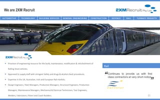 We are 2XM Recruit
AU T O M O T I V E    TECHNOLOGY          B U I I L D I N G SE R V I I C E S
                                           B U L D I N G SE R V C E S          G E NE R AL E NG IC T U R E NG
                                                                                   I NFR AST R U NE E R I       C O NST R U C TT I ON
                                                                                                                 C O NST R U C I O N       D E FE NC E   R AI L   T U R NK E Y P R O J E C T S




    Provision of engineering resource for the build, maintenance, modification & refurbishment of
                                                                                                                                 Rail
       Rolling Stock vehicles.


                                                                                                                                 “
    Approved to supply staff with stringent Safety and drugs & alcohol check procedures.                                               Continues to provide us with first
                                                                                                                                                                                       “
                                                                                                                                        class contractors at very short notice
    Expertise in the UK, Australian, Irish and European Rail markets.

    Design Engineers, Fleet Managers, Production Managers, Structural Engineers, Production

       Managers, Maintenance Managers, Mechanical & Electrical Technicians, Test Engineers,

       Welders, Fabricators, Fitters and Coach Builders.                                                                                                                         11
 