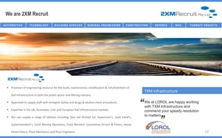 We are 2XM Recruit
AU T O M O T I V E    TECHNOLOGY          B U I I L D I N G SE R V I I C E S
                                           B U L D I N G SE R V C E S          G E NE R AL E NG IC T U R E NG
                                                                                   I NFR AST R U NE E R I       C O NST R U C TT I ON
                                                                                                                 C O NST R U C I O N    D E FE NC E   R AI L   T U R NK E Y P R O J E C T S




    Provision of engineering resource for the build, maintenance, modification & refurbishment of
                                                                                                                                 TXM Infrastructure
       Rail Infrastructure in both the public sector and Mining industry.

    Approved to supply staff with stringent Safety and drugs & alcohol check procedures.

    Expertise in the UK, Australian, Irish and European Rail Infrastructure markets.
                                                                                                                             “   We at LOROL are happy working
                                                                                                                                 with TXM Infrastructure and
                                                                                                                                              “
                                                                                                                                 commend your speedy resolution
    We can supply a range of skillsets including (but not limited to): Supervisor’s, Lead Hand’s,
                                                                                                                                 to matters.

       Superintendent’s, Earth Moving Operators, Track Workers, Locomotive Drivers & Fitters, Heavy

       Diesel Fitters, Plant Mechanics and Plant Engineers.                                                                                                                   12
 