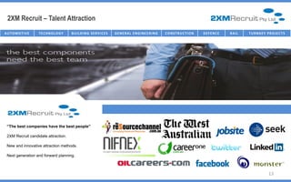 2XM Recruit – Talent Attraction
AU T O M O T I V E   TECHNOLOGY      B U I L D I N G SE R V I C E S   G E NE R AL E NG I NE E R I NG   C O NST R U C T I O N   D E FE NC E   R AI L   T U R NK E Y P R O J E C T S




                                                                                               TXM Advertising Partners
 “The best companies have the best people”

 2XM Recruit candidate attraction.

 New and innovative attraction methods.

 Next generation and forward planning.



                                                                                                                                                                     13
 