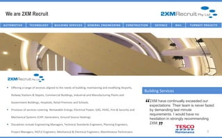 We are 2XM Recruit
AU T O M O T I V E   TECHNOLOGY          B U I I L D I N G SE R V I I C E S
                                          B U L D I N G SE R V C E S          G E NE R AL E NG IC T U R E NG
                                                                                  I NFR AST R U NE E R I       C O NST R U C TT I ON
                                                                                                                C O NST R U C I O N       D E FE NC E   R AI L   T U R NK E Y P R O J E C T S




    Offering a range of services aligned to the needs of building, maintaining and modifying Airports,
                                                                                                                                Building Services
       Railway Stations & Depots, Commercial Buildings, Industrial and Manufacturing Plants and

       Government Buildings, Hospitals, Retail Premises and Schools.

    Provision of services covering Renewable Energy, Electrical Power, GAS, HVAC, Fire & Security and
                                                                                                                                “      2XM have continually exceeded our
                                                                                                                                       expectations. Their team is never fazed
                                                                                                                                       by demanding last minute
                                                                                                                                       requirements. I would have no
                                                                                                                                              “
       Mechanical Systems (CHP, Generators, Ground Source Heating).
                                                                                                                                       hesitation in strongly recommending
    Disciplines include Engineering Managers, Technical Standards Engineers, Planning Engineers,                                      2XM.

       Project Managers, HV/LV Engineers, Mechanical & Electrical Engineers, Maintenance Technicians.                                                                             7
 