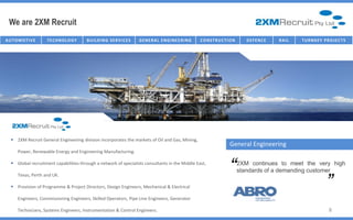 We are 2XM Recruit
AU T O M O T I V E   TECHNOLOGY          B U I I L D I N G SE R V I I C E S
                                          B U L D I N G SE R V C E S          G E NE R AL E NG IC T U R E NG
                                                                                  I NFR AST R U NE E R I       C O NST R U C TT I ON
                                                                                                                C O NST R U C I O N       D E FE NC E   R AI L   T U R NK E Y P R O J E C T S




    2XM Recruit General Engineering division incorporates the markets of Oil and Gas, Mining,
                                                                                                                                General Engineering
       Power, Renewable Energy and Engineering Manufacturing.

    Global recruitment capabilities through a network of specialists consultants in the Middle East,

       Texas, Perth and UK.
                                                                                                                                “      2XM continues to meet the very high
                                                                                                                                       standards of a demanding customer
                                                                                                                                                                                  “
    Provision of Programme & Project Directors, Design Engineers, Mechanical & Electrical

       Engineers, Commissioning Engineers, Skilled Operators, Pipe Line Engineers, Generator

       Technicians, Systems Engineers, Instrumentation & Control Engineers.                                                                                                       8
 