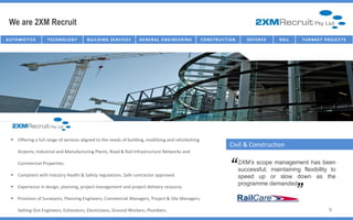 We are 2XM Recruit
AU T O M O T I V E   TECHNOLOGY          B U I L D I N G SE R V I C E S   G E NE R AL E NG I NE E R I NG   C O NST R U C T I O N      D E FE NC E   R AI L   T U R NK E Y P R O J E C T S




    Offering a full range of services aligned to the needs of building, modifying and refurbishing
                                                                                                                            Civil & Construction
       Airports, Industrial and Manufacturing Plants, Road & Rail Infrastructure Networks and

       Commercial Properties.

    Compliant with industry Health & Safety regulations. Safe contractor approved.
                                                                                                                            “      2XM’s scope management has been
                                                                                                                                   successful; maintaining flexibility to
                                                                                                                                                             “
                                                                                                                                   speed up or slow down as the
                                                                                                                                   programme demanded
    Experience in design, planning, project management and project delivery resource.

    Provision of Surveyors, Planning Engineers, Commercial Managers, Project & Site Managers,

       Setting Out Engineers, Estimators, Electricians, Ground Workers, Plumbers.                                                                                             9
 