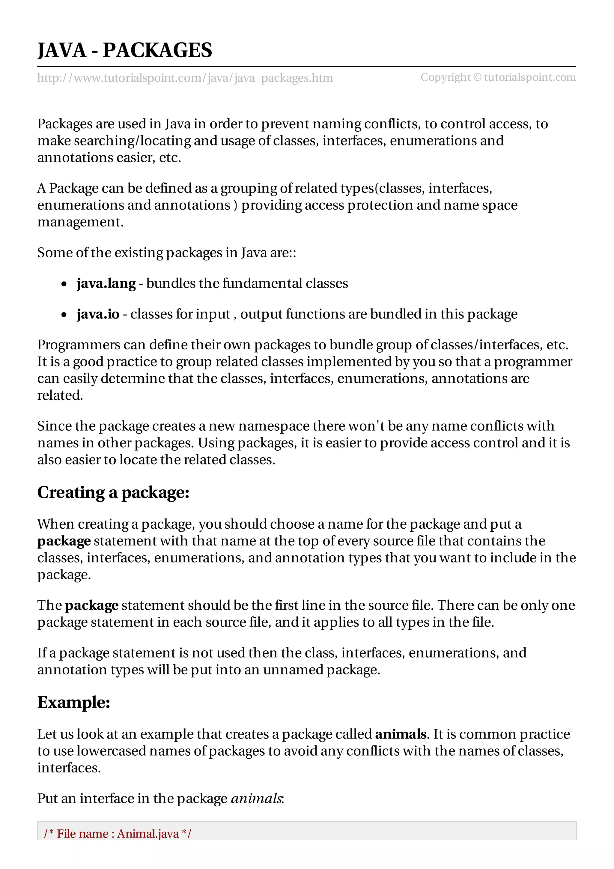http://www.tutorialspoint.com/java/java_packages.htm Copyright © tutorialspoint.com
JAVA - PACKAGES
Packages are used in Java in order to prevent naming conflicts, to control access, to
make searching/locating and usage of classes, interfaces, enumerations and
annotations easier, etc.
A Package can be defined as a grouping of related types(classes, interfaces,
enumerations and annotations ) providing access protection and name space
management.
Some of the existing packages in Java are::
java.lang - bundles the fundamental classes
java.io - classes for input , output functions are bundled in this package
Programmers can define their own packages to bundle group of classes/interfaces, etc.
It is a good practice to group related classes implemented by you so that a programmer
can easily determine that the classes, interfaces, enumerations, annotations are
related.
Since the package creates a new namespace there won't be any name conflicts with
names in other packages. Using packages, it is easier to provide access control and it is
also easier to locate the related classes.
Creating a package:
When creating a package, you should choose a name for the package and put a
package statement with that name at the top of every source file that contains the
classes, interfaces, enumerations, and annotation types that you want to include in the
package.
The package statement should be the first line in the source file. There can be only one
package statement in each source file, and it applies to all types in the file.
If a package statement is not used then the class, interfaces, enumerations, and
annotation types will be put into an unnamed package.
Example:
Let us look at an example that creates a package called animals. It is common practice
to use lowercased names of packages to avoid any conflicts with the names of classes,
interfaces.
Put an interface in the package animals:
/* File name : Animal.java */
 