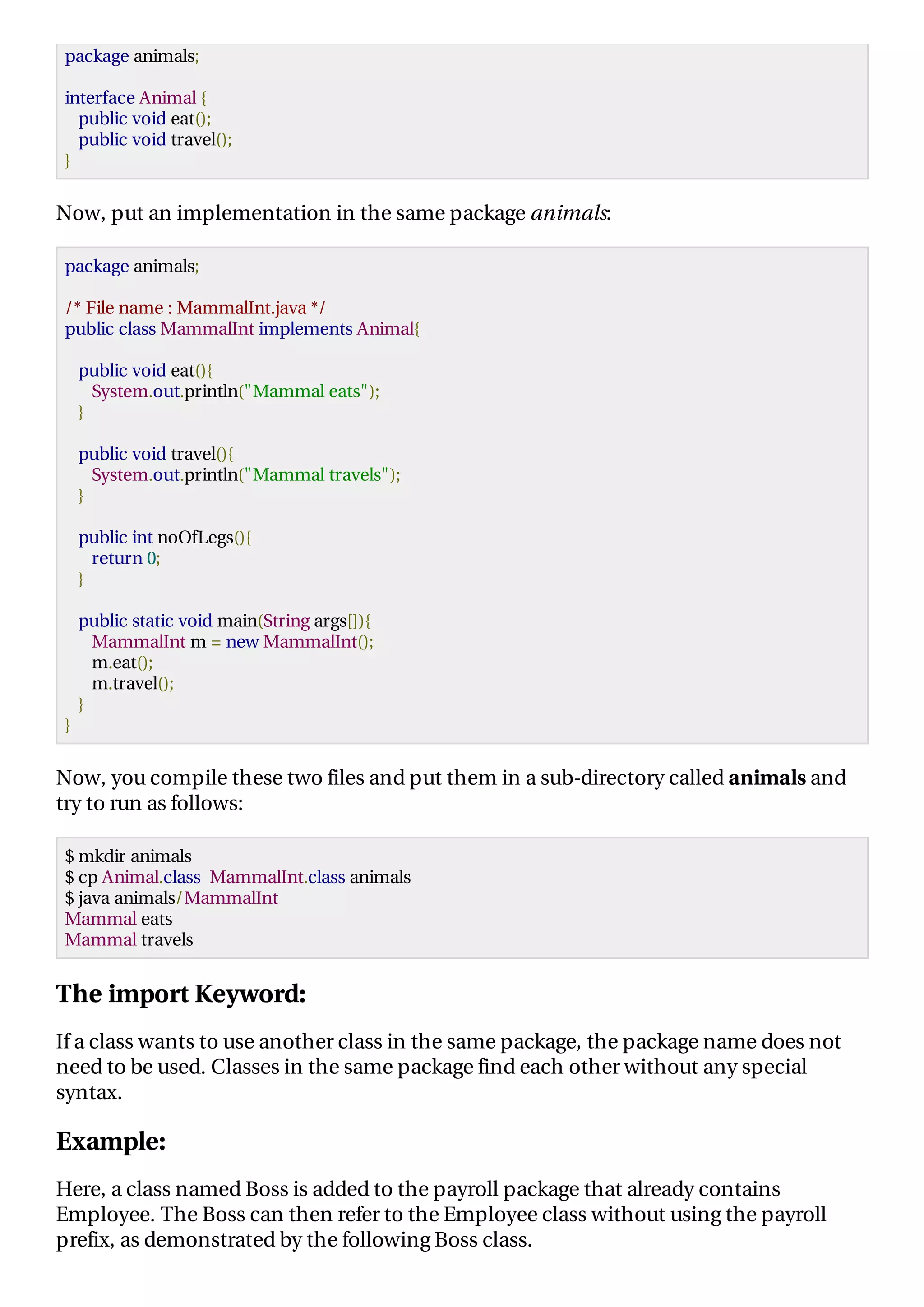 package animals;
interface Animal {
public void eat();
public void travel();
}
Now, put an implementation in the same package animals:
package animals;
/* File name : MammalInt.java */
public class MammalInt implements Animal{
public void eat(){
System.out.println("Mammal eats");
}
public void travel(){
System.out.println("Mammal travels");
}
public int noOfLegs(){
return 0;
}
public static void main(String args[]){
MammalInt m = new MammalInt();
m.eat();
m.travel();
}
}
Now, you compile these two files and put them in a sub-directory called animals and
try to run as follows:
$ mkdir animals
$ cp Animal.class MammalInt.class animals
$ java animals/MammalInt
Mammal eats
Mammal travels
The import Keyword:
If a class wants to use another class in the same package, the package name does not
need to be used. Classes in the same package find each other without any special
syntax.
Example:
Here, a class named Boss is added to the payroll package that already contains
Employee. The Boss can then refer to the Employee class without using the payroll
prefix, as demonstrated by the following Boss class.
 