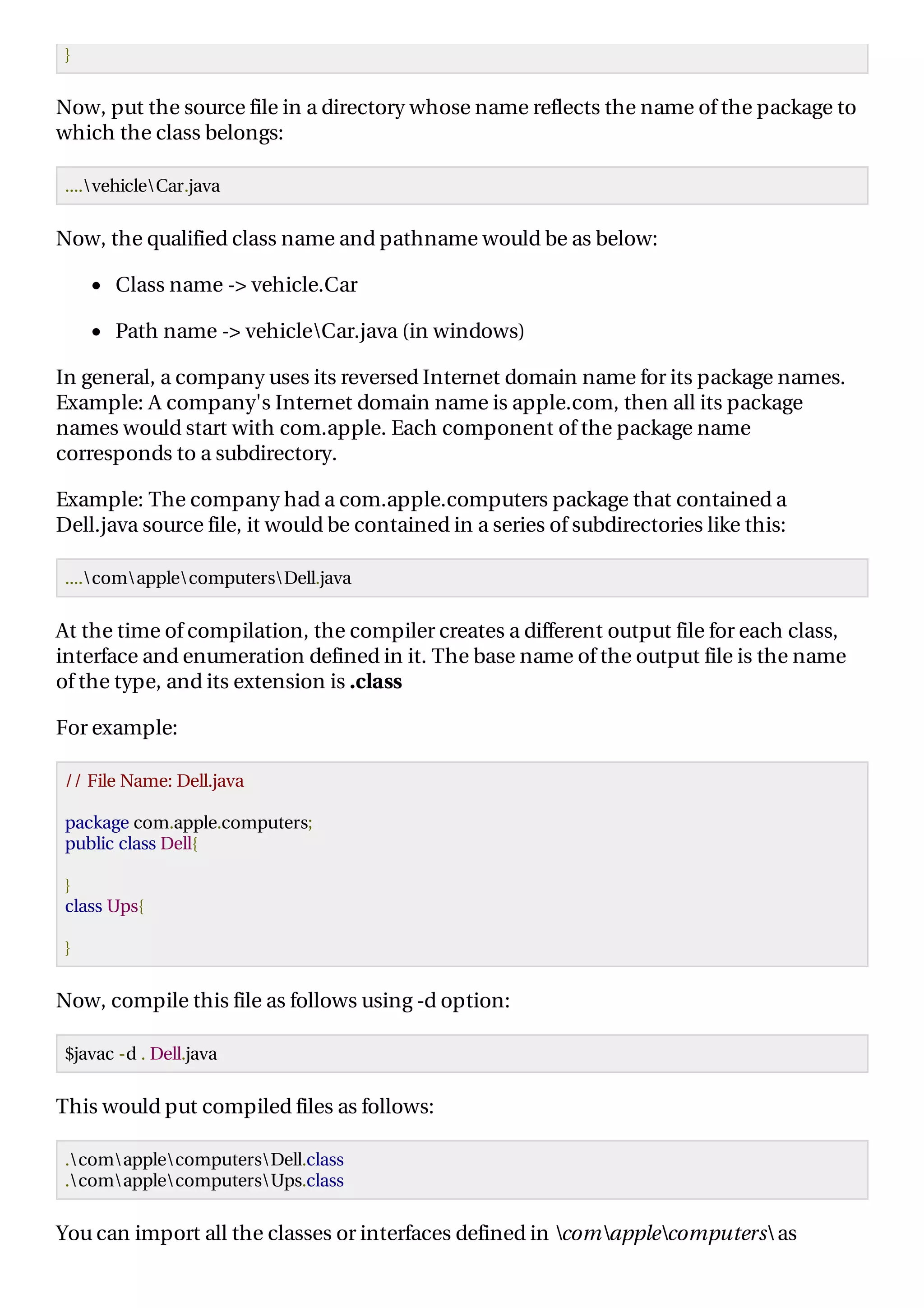 }
Now, put the source file in a directory whose name reflects the name of the package to
which the class belongs:
....vehicleCar.java
Now, the qualified class name and pathname would be as below:
Class name -> vehicle.Car
Path name -> vehicleCar.java (in windows)
In general, a company uses its reversed Internet domain name for its package names.
Example: A company's Internet domain name is apple.com, then all its package
names would start with com.apple. Each component of the package name
corresponds to a subdirectory.
Example: The company had a com.apple.computers package that contained a
Dell.java source file, it would be contained in a series of subdirectories like this:
....comapplecomputersDell.java
At the time of compilation, the compiler creates a different output file for each class,
interface and enumeration defined in it. The base name of the output file is the name
of the type, and its extension is .class
For example:
// File Name: Dell.java
package com.apple.computers;
public class Dell{
}
class Ups{
}
Now, compile this file as follows using -d option:
$javac -d . Dell.java
This would put compiled files as follows:
.comapplecomputersDell.class
.comapplecomputersUps.class
You can import all the classes or interfaces defined in comapplecomputers as
 