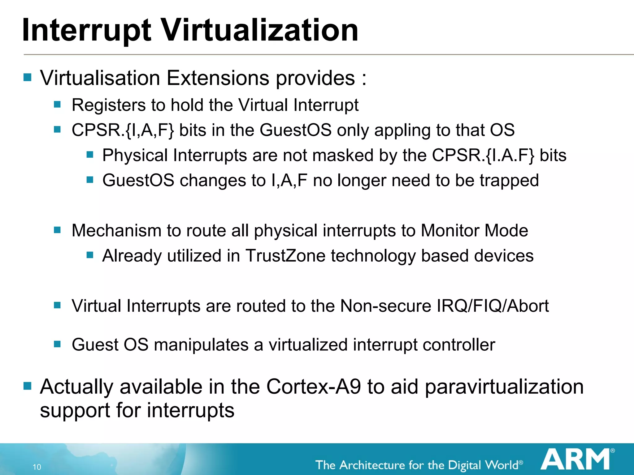Interrupt Virtualization Virtualisation Extensions provides : Registers to hold the Virtual Interrupt  CPSR.{I,A,F} bits in the GuestOS only appling to that OS Physical Interrupts are not masked by the CPSR.{I.A.F} bits GuestOS changes to I,A,F no longer need to be trapped Mechanism to route all physical interrupts to Monitor Mode Already utilized in TrustZone technology based devices Virtual Interrupts are routed to the Non-secure IRQ/FIQ/Abort Guest OS manipulates a virtualized interrupt controller Actually available in the Cortex-A9 to aid paravirtualization support for interrupts 