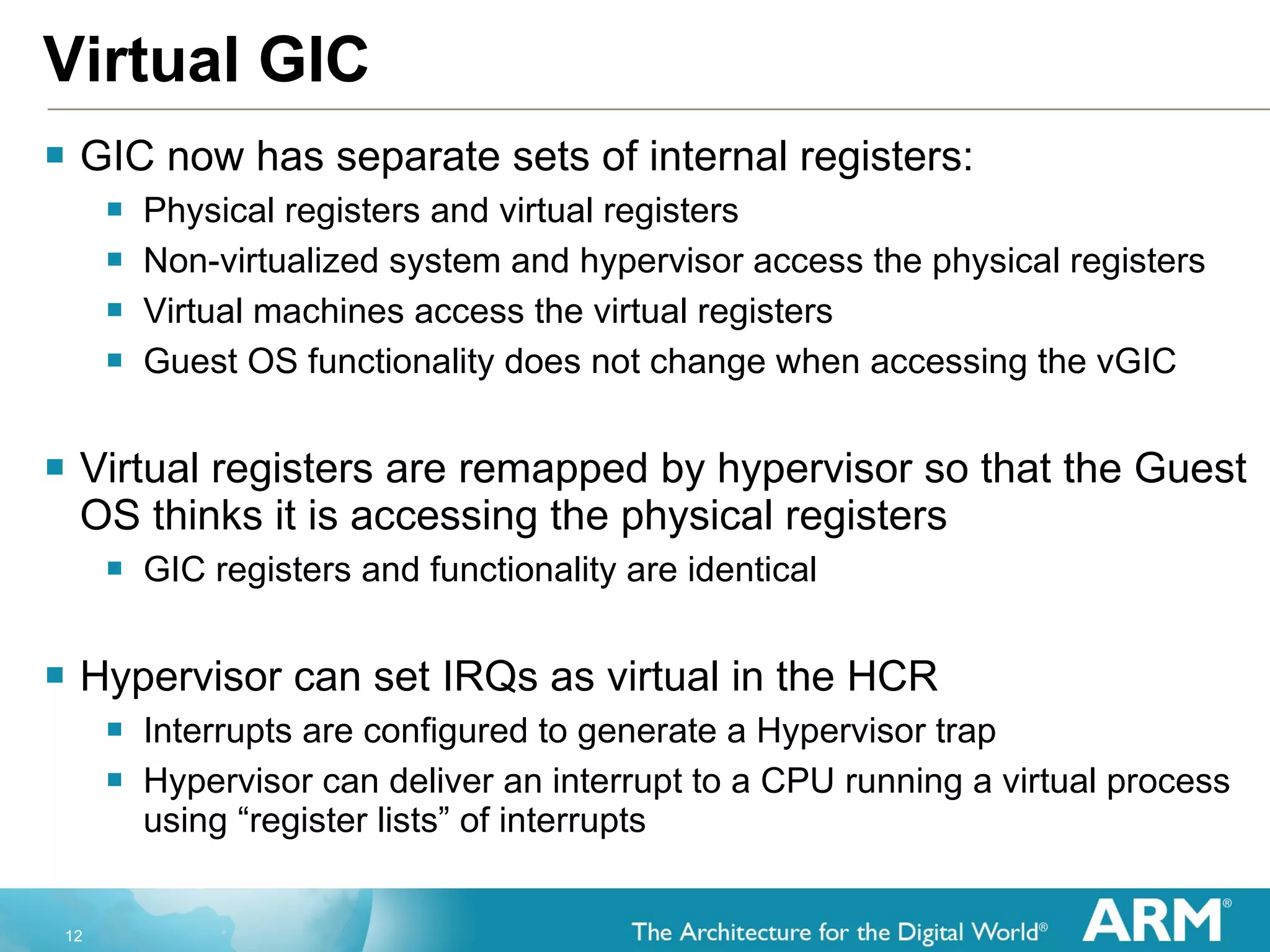 Virtual GIC GIC now has separate sets of internal registers: Physical registers and virtual registers Non-virtualized system and hypervisor access the physical registers Virtual machines access the virtual registers Guest OS functionality does not change when accessing the vGIC Virtual registers are remapped by hypervisor so that the Guest OS thinks it is accessing the physical registers GIC registers and functionality are identical Hypervisor can set IRQs as virtual in the HCR Interrupts are configured to generate a Hypervisor trap Hypervisor can deliver an interrupt to a CPU running a virtual process using “register lists” of interrupts 