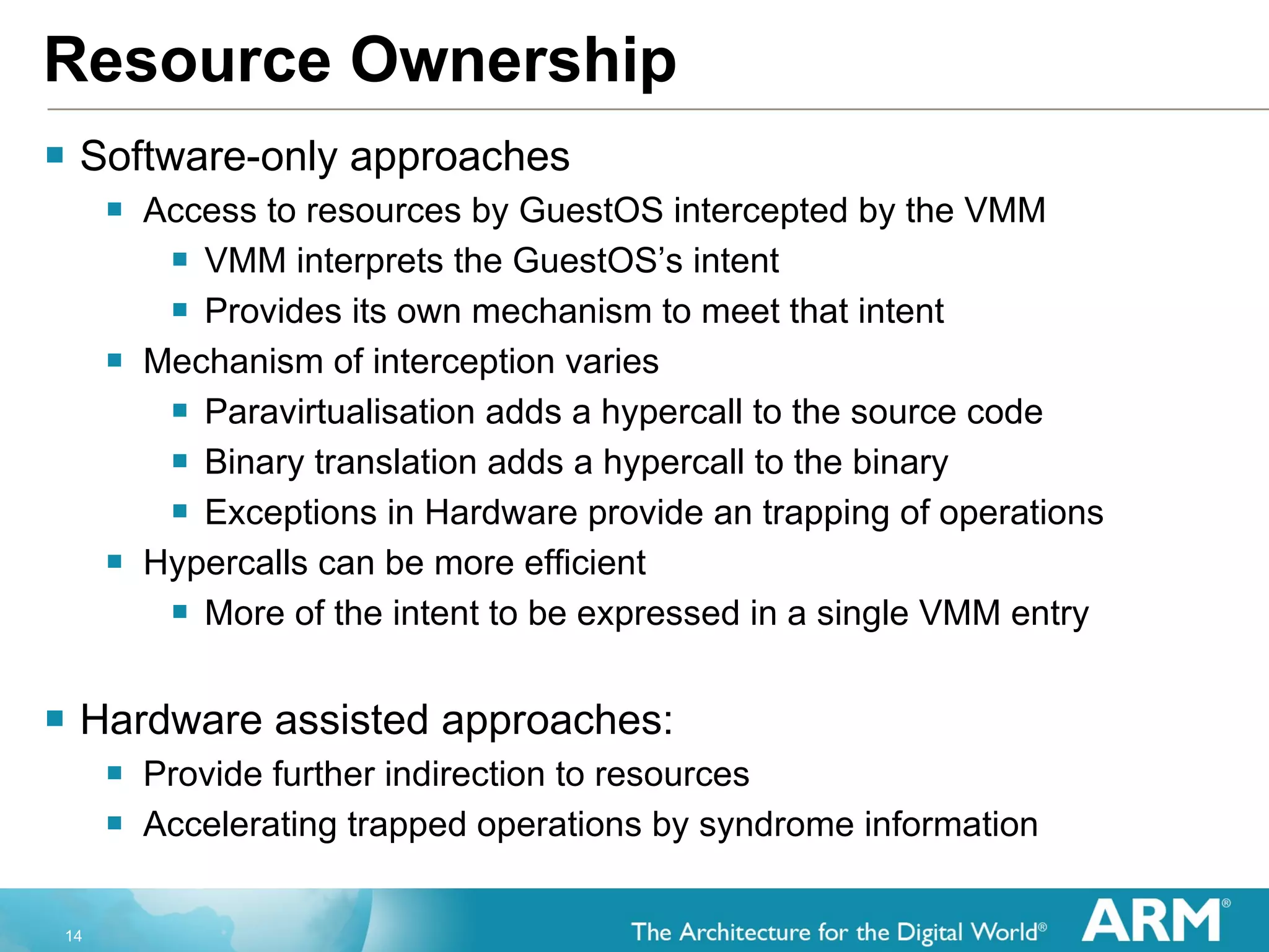 Resource Ownership Software-only approaches Access to resources by GuestOS intercepted by the VMM VMM interprets the GuestOS’s intent Provides its own mechanism to meet that intent  Mechanism of interception varies Paravirtualisation adds a hypercall to the source code Binary translation adds a hypercall to the binary Exceptions in Hardware provide an trapping of operations Hypercalls can be more efficient More of the intent to be expressed in a single VMM entry Hardware assisted approaches: Provide further indirection to resources Accelerating trapped operations by syndrome information 