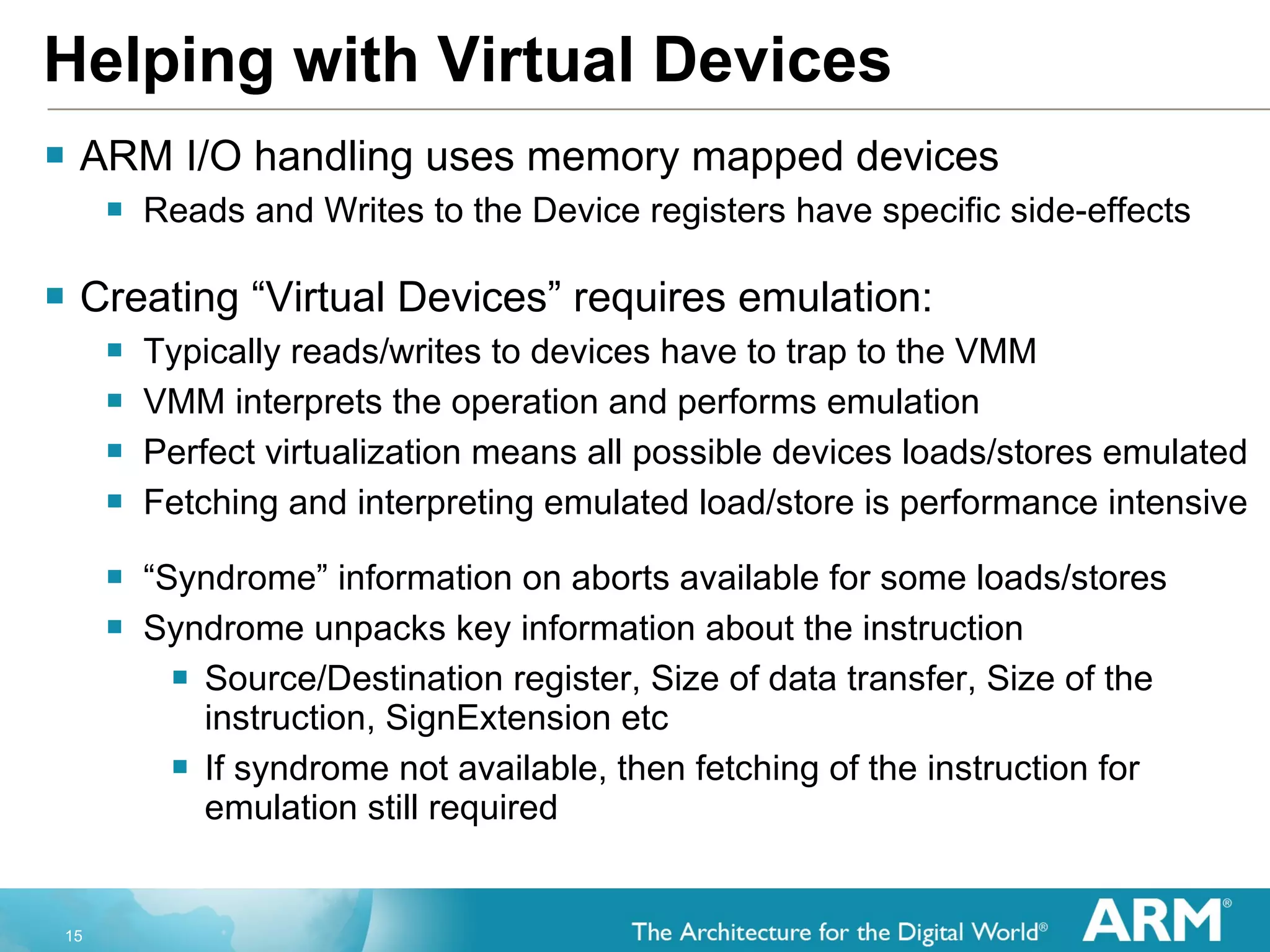 Helping with Virtual Devices ARM I/O handling uses memory mapped devices Reads and Writes to the Device registers have specific side-effects Creating “Virtual Devices” requires emulation: Typically reads/writes to devices have to trap to the VMM VMM interprets the operation and performs emulation Perfect virtualization means all possible devices loads/stores emulated Fetching and interpreting emulated load/store is performance intensive “ Syndrome” information on aborts available for some loads/stores Syndrome unpacks key information about the instruction  Source/Destination register, Size of data transfer, Size of the instruction, SignExtension etc If syndrome not available, then fetching of the instruction for emulation still required 