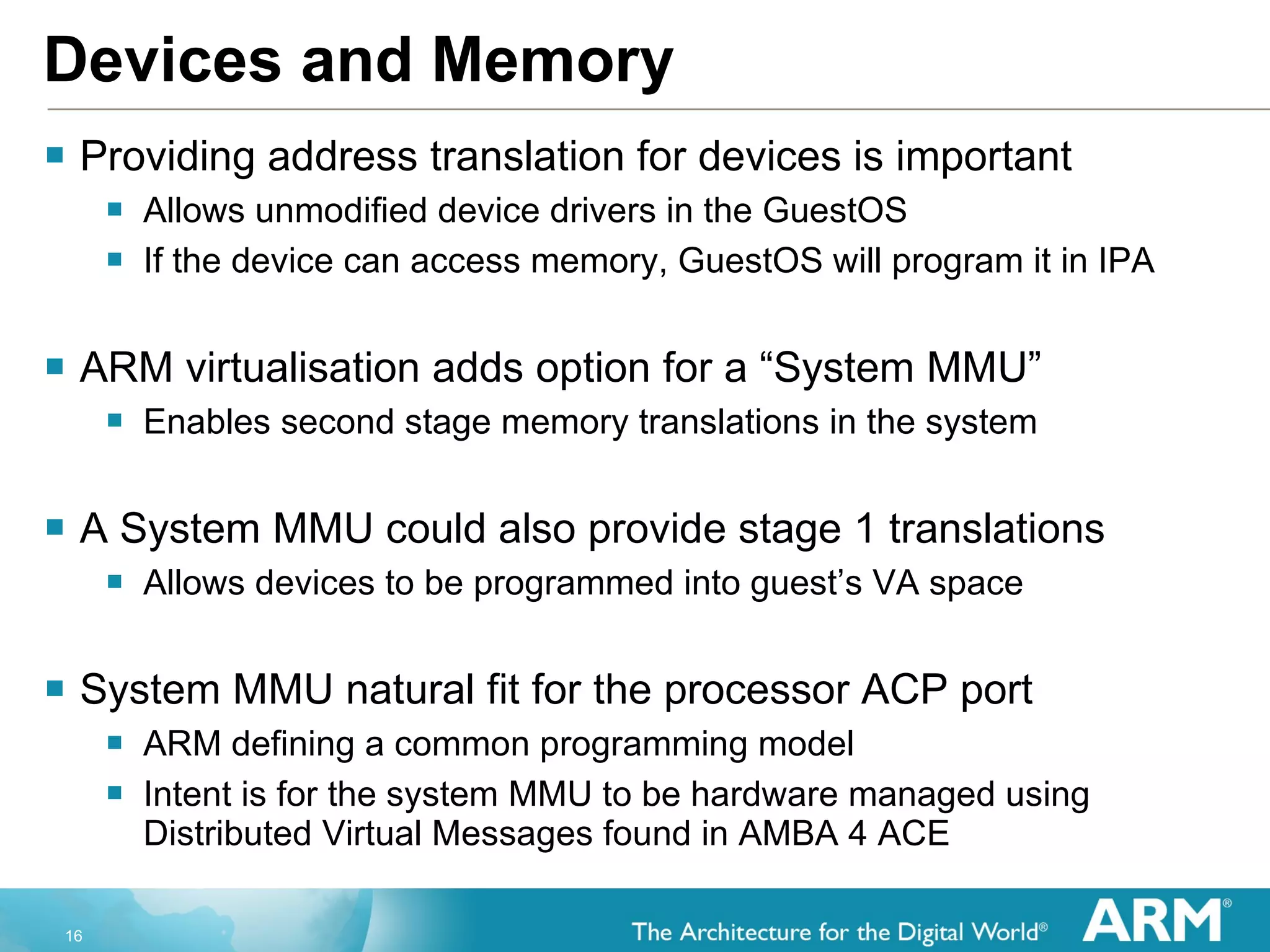 Devices and Memory Providing address translation for devices is important Allows unmodified device drivers in the GuestOS If the device can access memory, GuestOS will program it in IPA ARM virtualisation adds option for a “System MMU” Enables second stage memory translations in the system A System MMU could also provide stage 1 translations Allows devices to be programmed into guest’s VA space  System MMU natural fit for the processor ACP port  ARM defining a common programming model Intent is for the system MMU to be hardware managed using Distributed Virtual Messages found in AMBA 4 ACE  