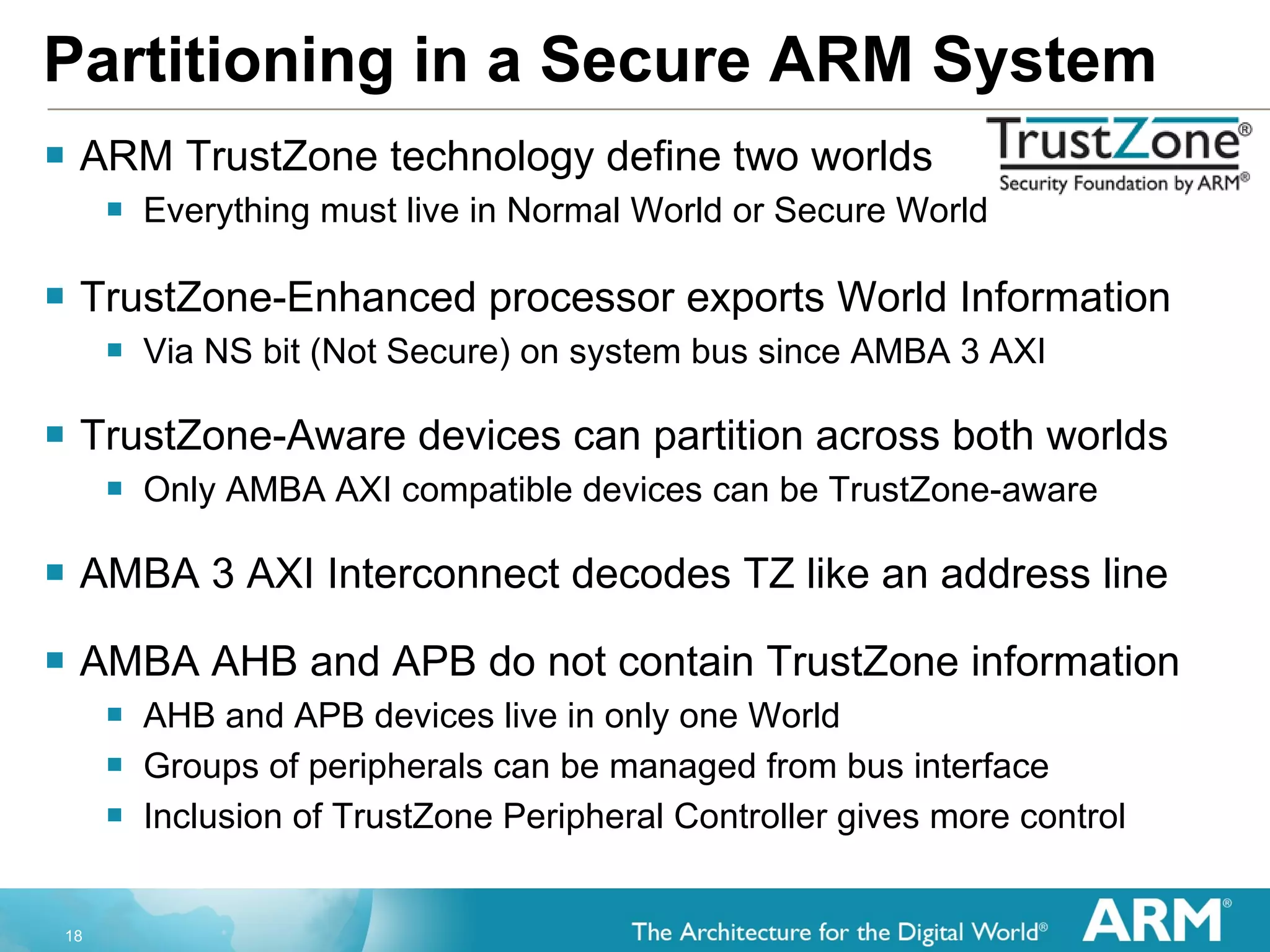Partitioning in a Secure ARM System ARM TrustZone technology define two worlds Everything must live in Normal World or Secure World TrustZone-Enhanced processor exports World Information Via NS bit (Not Secure) on system bus since AMBA 3 AXI TrustZone-Aware devices can partition across both worlds Only AMBA AXI compatible devices can be TrustZone-aware AMBA 3 AXI Interconnect decodes TZ like an address line AMBA AHB and APB do not contain TrustZone information AHB and APB devices live in only one World Groups of peripherals can be managed from bus interface Inclusion of TrustZone Peripheral Controller gives more control 