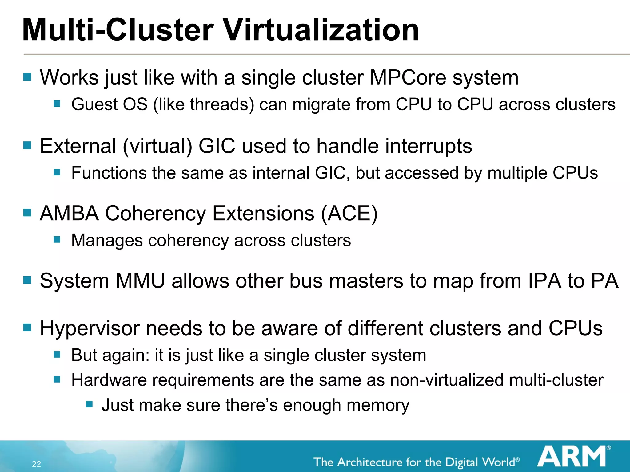 Multi-Cluster Virtualization Works just like with a single cluster MPCore system Guest OS (like threads) can migrate from CPU to CPU across clusters External (virtual) GIC used to handle interrupts Functions the same as internal GIC, but accessed by multiple CPUs AMBA Coherency Extensions (ACE) Manages coherency across clusters System MMU allows other bus masters to map from IPA to PA Hypervisor needs to be aware of different clusters and CPUs But again: it is just like a single cluster system Hardware requirements are the same as non-virtualized multi-cluster Just make sure there’s enough memory 