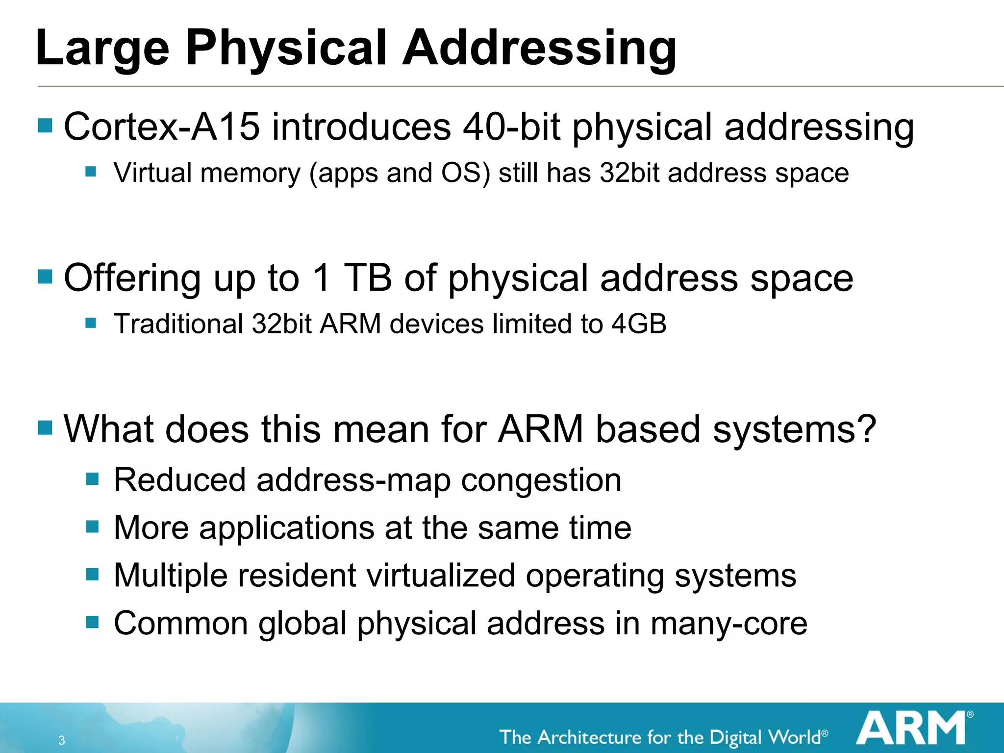 Large Physical Addressing Cortex-A15 introduces 40-bit physical addressing Virtual memory (apps and OS) still has 32bit address space Offering up to 1 TB of physical address space Traditional 32bit ARM devices limited to 4GB What does this mean for ARM based systems? Reduced address-map congestion More applications at the same time Multiple resident virtualized operating systems Common global physical address in many-core 